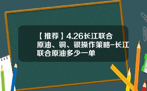 【推荐】4.26长江联合原油、铜、银操作策略-长江联合原油多少一单