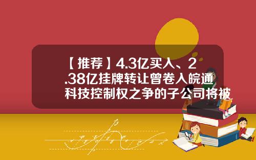 【推荐】4.3亿买入、2.38亿挂牌转让曾卷入皖通科技控制权之争的子公司将被出售-南方银谷估值多少