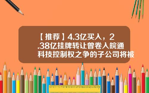 【推荐】4.3亿买入，2.38亿挂牌转让曾卷入皖通科技控制权之争的子公司将被出售-南方银谷公司市值