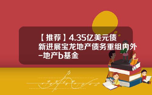 【推荐】4.35亿美元债新进展宝龙地产债务重组内外-地产b基金