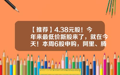 【推荐】4.38元股！今年来最低价新股来了，就在今天！本周6股申购，阿里、腾讯、字节跳动供应商在列…-多少钱可以打新股