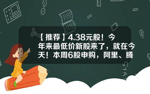 【推荐】4.38元股！今年来最低价新股来了，就在今天！本周6股申购，阿里、腾讯、字节跳动供应商在列…-打新股最低多少钱