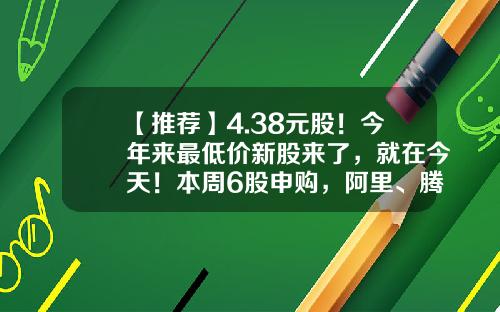 【推荐】4.38元股！今年来最低价新股来了，就在今天！本周6股申购，阿里、腾讯、字节跳动供应商在列…-新股最低申购多少股