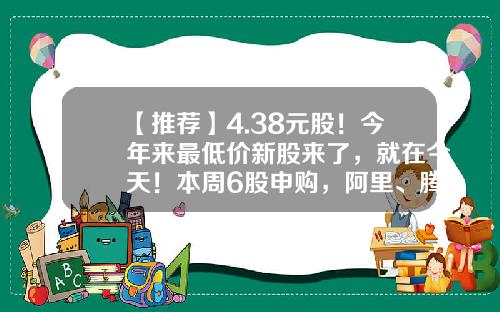 【推荐】4.38元股！今年来最低价新股来了，就在今天！本周6股申购，阿里、腾讯、字节跳动供应商在列…-申购新股最低多少钱