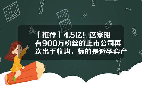 【推荐】4.5亿！这家拥有900万粉丝的上市公司再次出手收购，标的是避孕套产品供应商；公司：填补了乳胶产品的空白-水凝胶上市公司