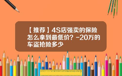 【推荐】4S店强卖的保险怎么拿到最低价？-20万的车盗抢险多少