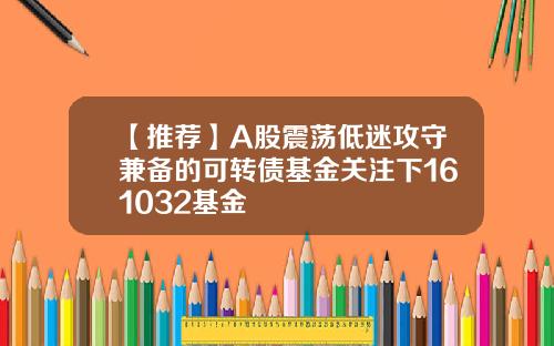 【推荐】A股震荡低迷攻守兼备的可转债基金关注下161032基金