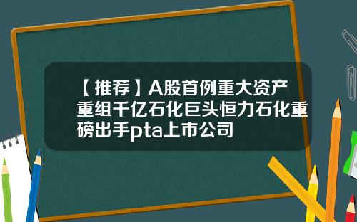 【推荐】A股首例重大资产重组千亿石化巨头恒力石化重磅出手pta上市公司