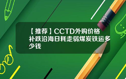 【推荐】CCTD外购价格补跌沿海日耗走弱煤炭铁运多少钱