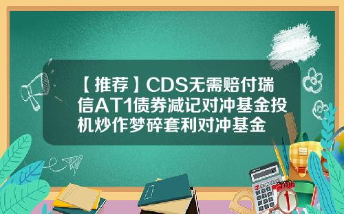 【推荐】CDS无需赔付瑞信AT1债券减记对冲基金投机炒作梦碎套利对冲基金