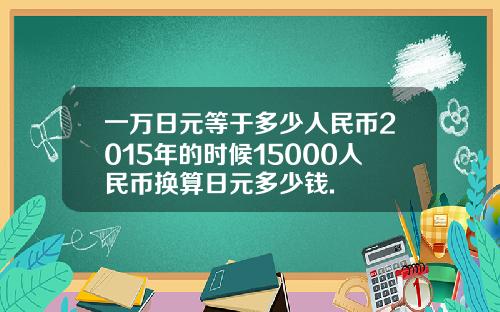 一万日元等于多少人民币2015年的时候15000人民币换算日元多少钱.