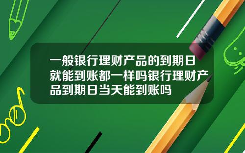 一般银行理财产品的到期日就能到账都一样吗银行理财产品到期日当天能到账吗