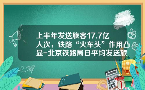 上半年发送旅客17.7亿人次,铁路“火车头”作用凸显-北京铁路局日平均发送旅客多少人