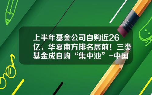 上半年基金公司自购近26亿,华夏南方排名居前!三类基金成自购“集中池”-中国著名基金