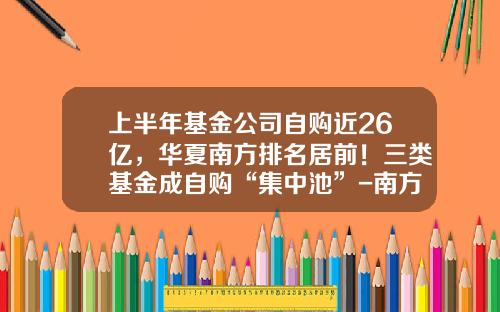 上半年基金公司自购近26亿,华夏南方排名居前!三类基金成自购“集中池”-南方基金笔试