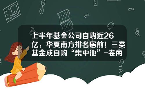 上半年基金公司自购近26亿,华夏南方排名居前!三类基金成自购“集中池”-卷商基金有哪些