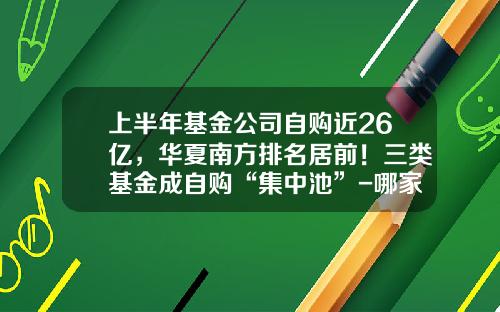 上半年基金公司自购近26亿,华夏南方排名居前!三类基金成自购“集中池”-哪家基金公司最有实力