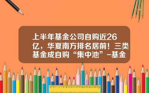 上半年基金公司自购近26亿，华夏南方排名居前！三类基金成自购“集中池”-基金申购价