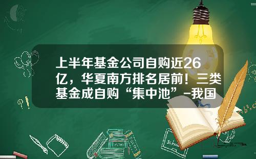 上半年基金公司自购近26亿,华夏南方排名居前!三类基金成自购“集中池”-我国投资基金有