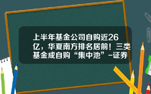 上半年基金公司自购近26亿,华夏南方排名居前!三类基金成自购“集中池”-证券业基金