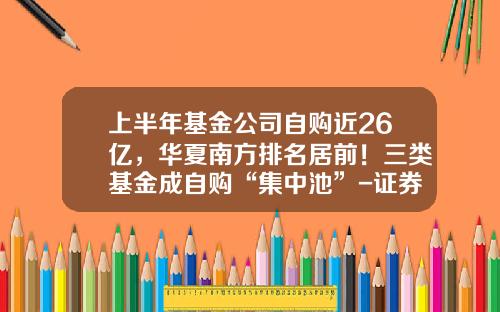 上半年基金公司自购近26亿，华夏南方排名居前！三类基金成自购“集中池”-证券基金
