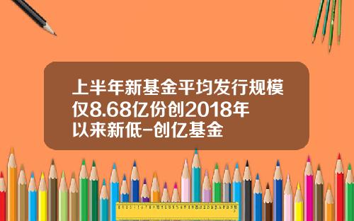 上半年新基金平均发行规模仅8.68亿份创2018年以来新低-创亿基金