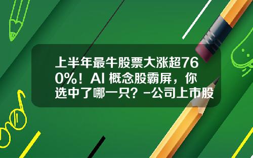 上半年最牛股票大涨超760%！AI+概念股霸屏，你选中了哪一只？-公司上市股票资讯