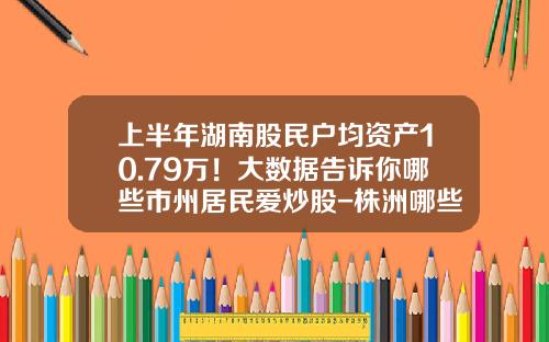 上半年湖南股民户均资产10.79万！大数据告诉你哪些市州居民爱炒股-株洲哪些证券公司交易费便宜