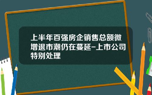 上半年百强房企销售总额微增退市潮仍在蔓延-上市公司特别处理