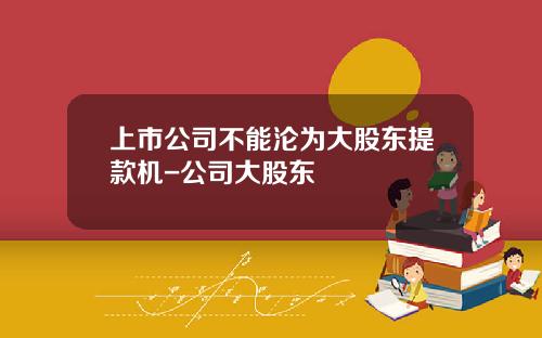 上市公司不能沦为大股东提款机-公司大股东