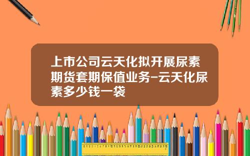 上市公司云天化拟开展尿素期货套期保值业务-云天化尿素多少钱一袋