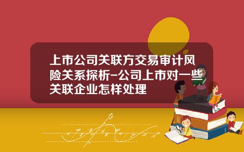 上市公司关联方交易审计风险关系探析-公司上市对一些关联企业怎样处理