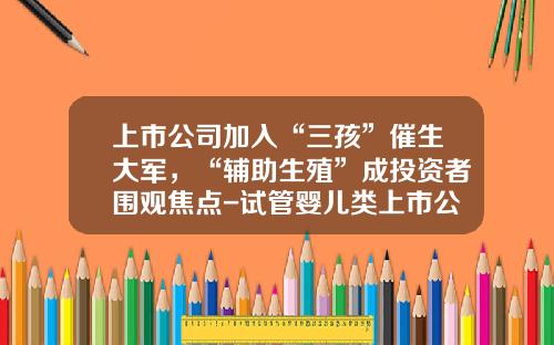 上市公司加入“三孩”催生大军，“辅助生殖”成投资者围观焦点-试管婴儿类上市公司