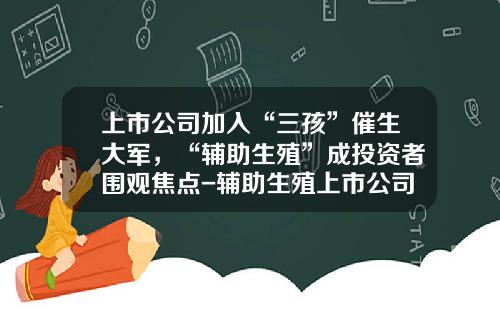 上市公司加入“三孩”催生大军，“辅助生殖”成投资者围观焦点-辅助生殖上市公司