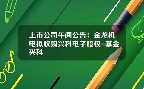 上市公司午间公告：金龙机电拟收购兴科电子股权-基金兴科