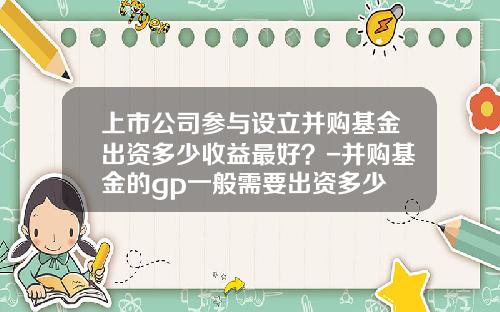上市公司参与设立并购基金出资多少收益最好？-并购基金的gp一般需要出资多少