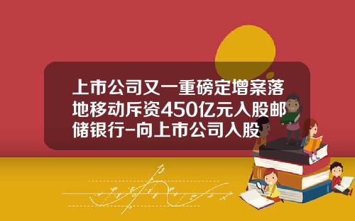 上市公司又一重磅定增案落地移动斥资450亿元入股邮储银行-向上市公司入股