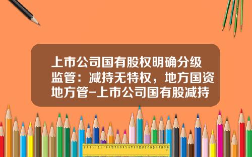 上市公司国有股权明确分级监管：减持无特权，地方国资地方管-上市公司国有股减持
