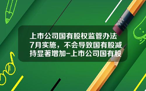 上市公司国有股权监管办法7月实施，不会导致国有股减持显著增加-上市公司国有股减持