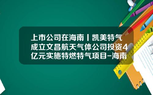 上市公司在海南丨凯美特气成立文昌航天气体公司投资4亿元实施特燃特气项目-海南凯美特气体有限公司