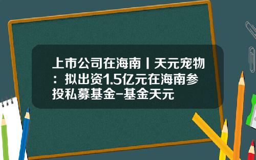 上市公司在海南丨天元宠物：拟出资1.5亿元在海南参投私募基金-基金天元