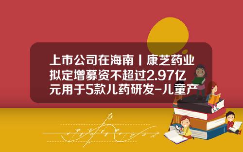 上市公司在海南丨康芝药业拟定增募资不超过2.97亿元用于5款儿药研发-儿童产业上市公司