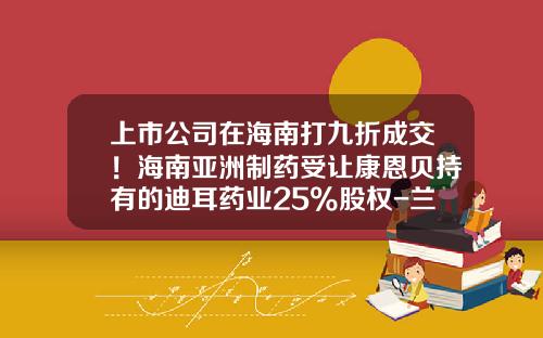 上市公司在海南打九折成交！海南亚洲制药受让康恩贝持有的迪耳药业25%股权-兰溪市兰信小额贷款有限责任公司