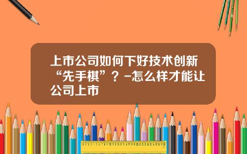 上市公司如何下好技术创新“先手棋”?-怎么样才能让公司上市