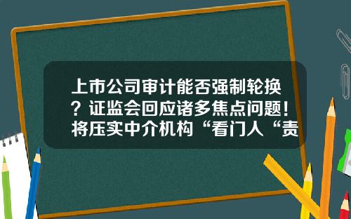 上市公司审计能否强制轮换？证监会回应诸多焦点问题！将压实中介机构“看门人“责任-上市公司年报审计监管