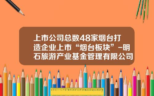 上市公司总数48家烟台打造企业上市“烟台板块”-明石旅游产业基金管理有限公司