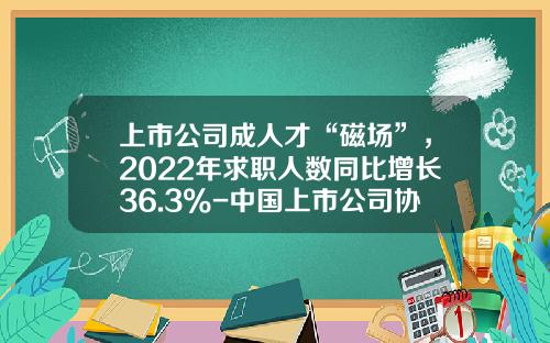 上市公司成人才“磁场”，2022年求职人数同比增长36.3%-中国上市公司协会招聘