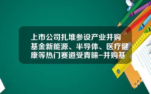 上市公司扎堆参设产业并购基金新能源、半导体、医疗健康等热门赛道受青睐-并购基金公司有哪些