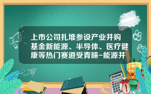 上市公司扎堆参设产业并购基金新能源、半导体、医疗健康等热门赛道受青睐-能源并购基金
