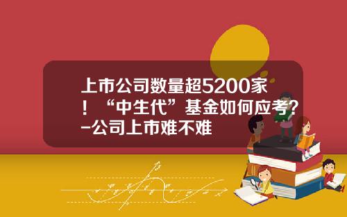 上市公司数量超5200家！“中生代”基金如何应考？-公司上市难不难